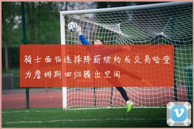 骑士面临选择降薪续约或交易哈登为詹姆斯回归腾出空间