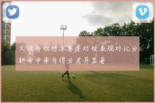 文班与切特本赛季对位表现对比分析命中率与得分差异显著