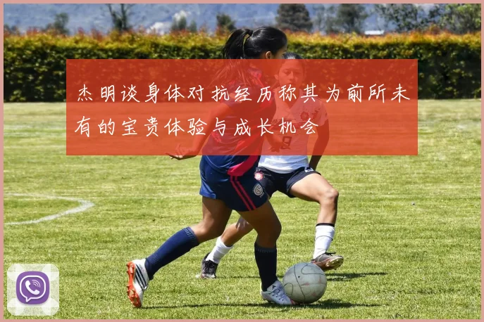 杰明谈身体对抗经历称其为前所未有的宝贵体验与成长机会