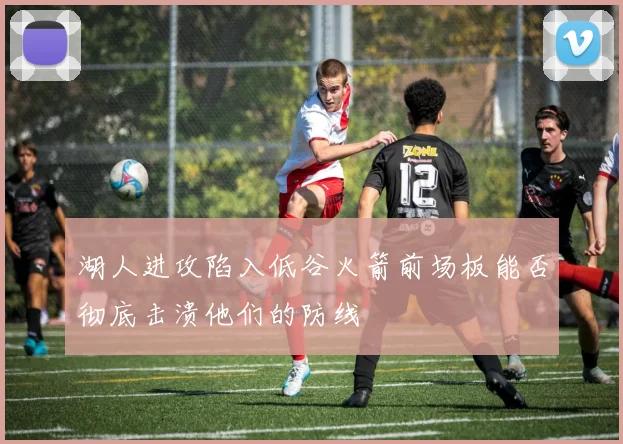 湖人进攻陷入低谷火箭前场板能否彻底击溃他们的防线
