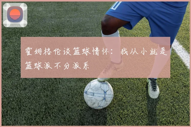霍姆格伦谈篮球情怀：我从小就是篮球派不分派系