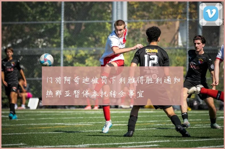门将阿奇迪被罚下利雅得胜利通知热那亚暂停本托转会事宜