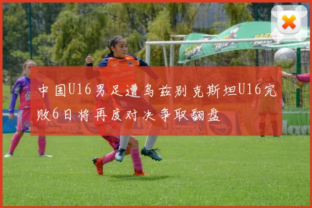 中国U16男足遭乌兹别克斯坦U16完败6日将再度对决争取翻盘