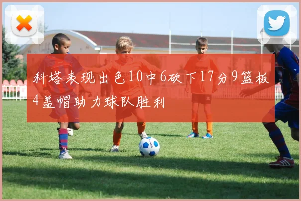 科塔表现出色10中6砍下17分9篮板4盖帽助力球队胜利