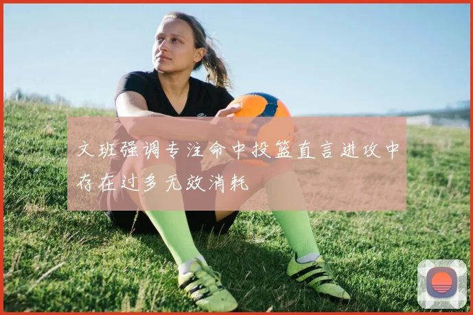 文班强调专注命中投篮直言进攻中存在过多无效消耗