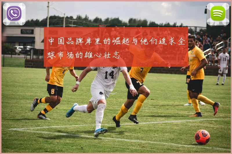 中国品牌库里的崛起与他们追求全球市场的雄心壮志