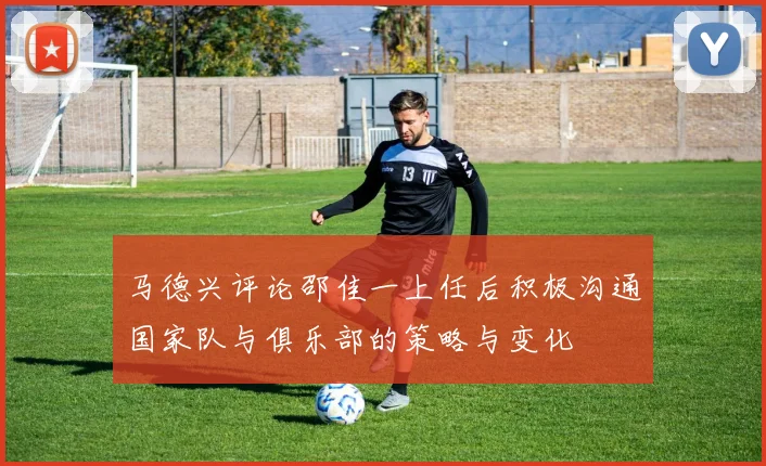 马德兴评论邵佳一上任后积极沟通国家队与俱乐部的策略与变化