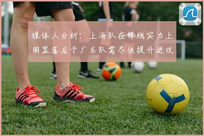 媒体人分析：上海队在锋线实力上明显落后于广东队需尽快提升进攻火力