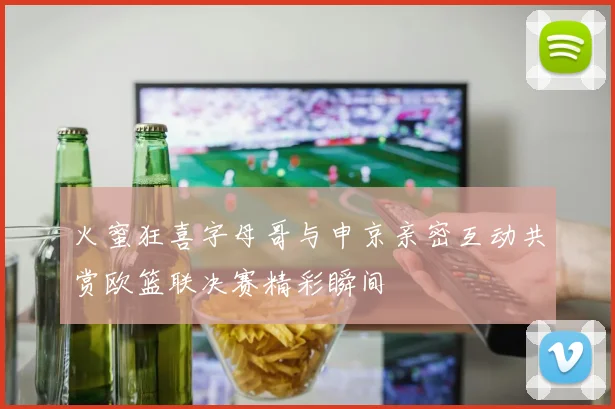 火蜜狂喜字母哥与申京亲密互动共赏欧篮联决赛精彩瞬间