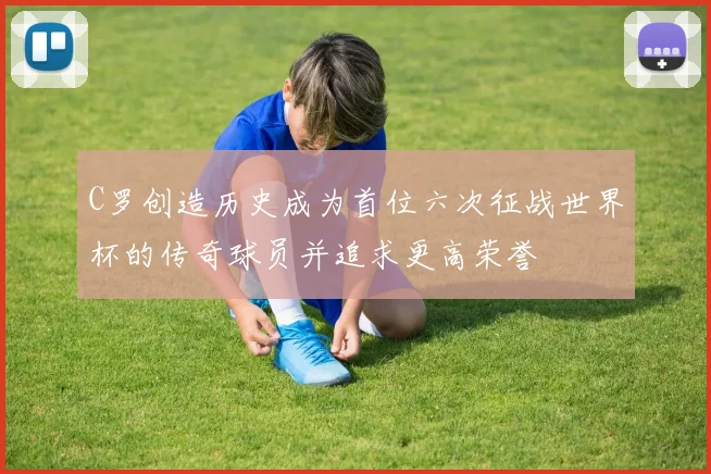 C罗创造历史成为首位六次征战世界杯的传奇球员并追求更高荣誉