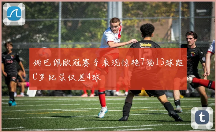 姆巴佩欧冠赛季表现惊艳7场13球距C罗纪录仅差4球