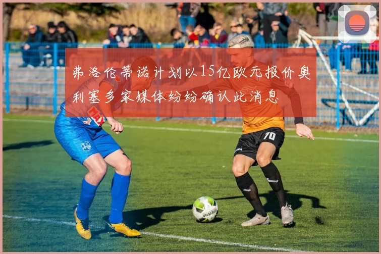 弗洛伦蒂诺计划以15亿欧元报价奥利塞多家媒体纷纷确认此消息