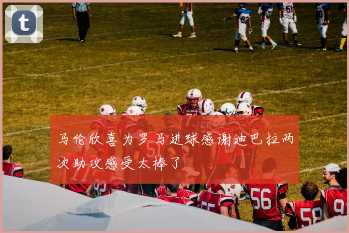 马伦欣喜为罗马进球感谢迪巴拉两次助攻感受太棒了