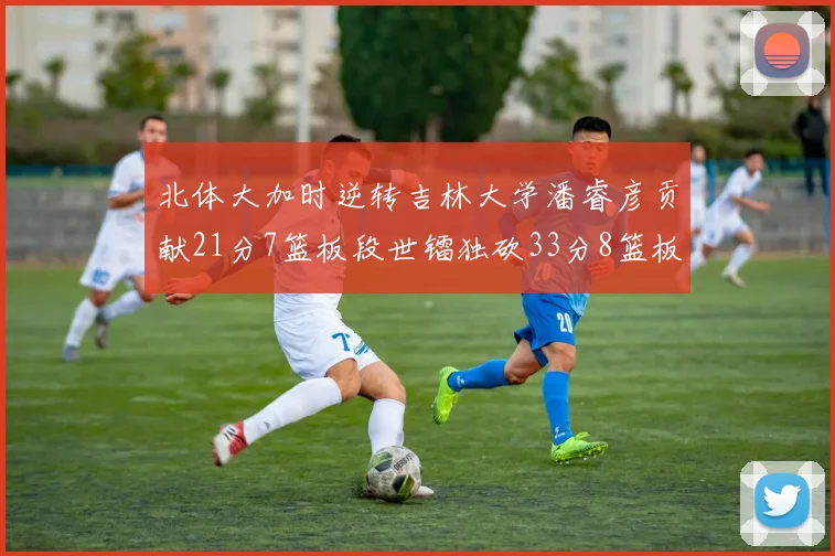 北体大加时逆转吉林大学潘睿彦贡献21分7篮板段世镭独砍33分8篮板表现抢眼