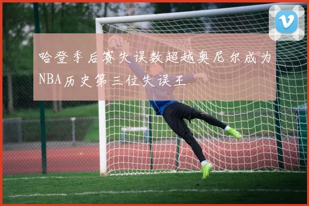 哈登季后赛失误数超越奥尼尔成为NBA历史第三位失误王
