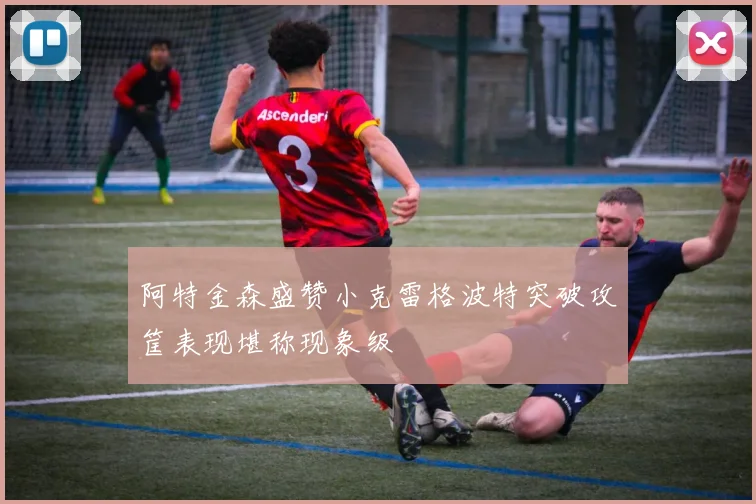 阿特金森盛赞小克雷格波特突破攻筐表现堪称现象级