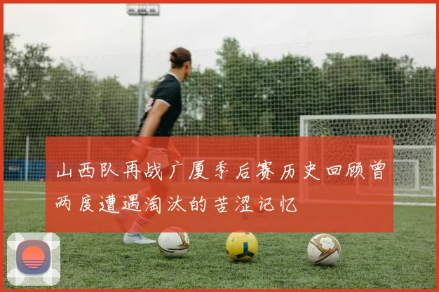 山西队再战广厦季后赛历史回顾曾两度遭遇淘汰的苦涩记忆