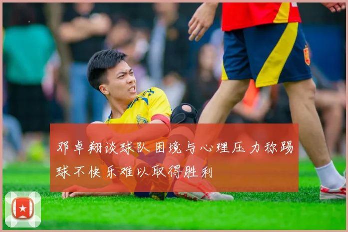 邓卓翔谈球队困境与心理压力称踢球不快乐难以取得胜利