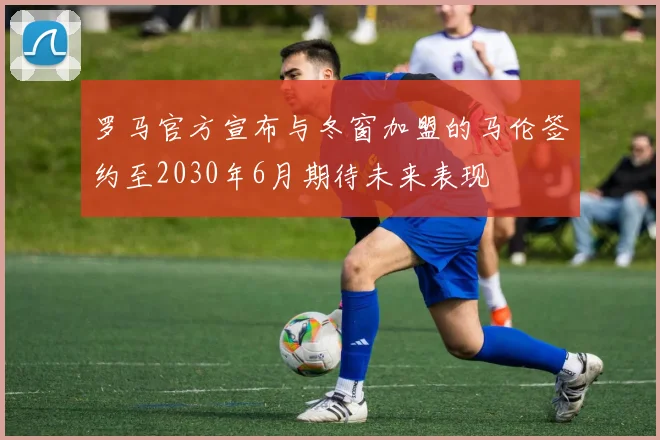罗马官方宣布与冬窗加盟的马伦签约至2030年6月期待未来表现