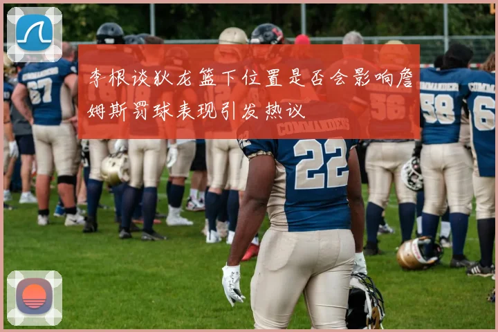 李根谈狄龙篮下位置是否会影响詹姆斯罚球表现引发热议